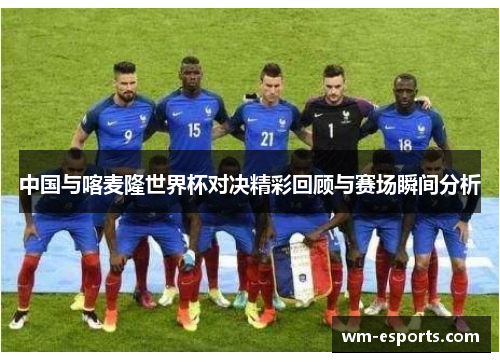 中国与喀麦隆世界杯对决精彩回顾与赛场瞬间分析